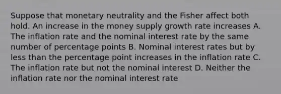 Suppose that monetary neutrality and the Fisher affect both hold. An increase in the money supply growth rate increases A. The inflation rate and the nominal interest rate by the same number of percentage points B. Nominal interest rates but by less than the percentage point increases in the inflation rate C. The inflation rate but not the nominal interest D. Neither the inflation rate nor the nominal interest rate