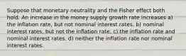 Suppose that monetary neutrality and the Fisher effect both hold. An increase in the money supply growth rate increases a) the inflation rate, but not nominal interest rates. b) nominal interest rates, but not the inflation rate. c) the inflation rate and nominal interest rates. d) neither the inflation rate nor nominal interest rates.