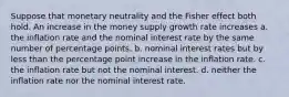 Suppose that monetary neutrality and the Fisher effect both hold. An increase in the money supply growth rate increases a. the inflation rate and the nominal interest rate by the same number of percentage points. b. nominal interest rates but by less than the percentage point increase in the inflation rate. c. the inflation rate but not the nominal interest. d. neither the inflation rate nor the nominal interest rate.