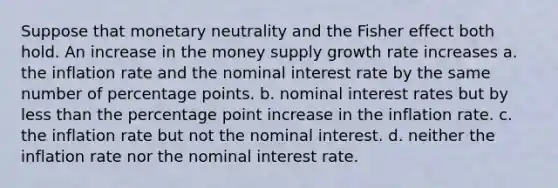 Suppose that monetary neutrality and the Fisher effect both hold. An increase in the money supply growth rate increases a. the inflation rate and the nominal interest rate by the same number of percentage points. b. nominal interest rates but by less than the percentage point increase in the inflation rate. c. the inflation rate but not the nominal interest. d. neither the inflation rate nor the nominal interest rate.