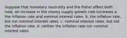 Suppose that monetary neutrality and the Fisher effect both hold. An increase in the money supply growth rate increases a. the inflation rate and nominal interest rates. b. the inflation rate, but not nominal interest rates. c. nominal interest rates, but not the inflation rate. d. neither the inflation rate nor nominal interest rates