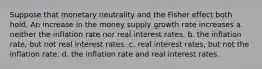 Suppose that monetary neutrality and the Fisher effect both hold. An increase in the money supply growth rate increases a. neither the inflation rate nor real interest rates. b. the inflation rate, but not real interest rates. c. real interest rates, but not the inflation rate. d. the inflation rate and real interest rates.