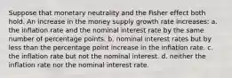 Suppose that monetary neutrality and the Fisher effect both hold. An increase in the money supply growth rate increases: a. the inflation rate and the nominal interest rate by the same number of percentage points. b. nominal interest rates but by less than the percentage point increase in the inflation rate. c. the inflation rate but not the nominal interest. d. neither the inflation rate nor the nominal interest rate.