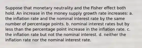 Suppose that monetary neutrality and the Fisher effect both hold. An increase in the money supply growth rate increases: a. the inflation rate and the nominal interest rate by the same number of percentage points. b. nominal interest rates but by less than the percentage point increase in the inflation rate. c. the inflation rate but not the nominal interest. d. neither the inflation rate nor the nominal interest rate.