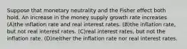 Suppose that monetary neutrality and the Fisher effect both hold. An increase in the money supply growth rate increases (A)the inflation rate and real interest rates. (B)the inflation rate, but not real interest rates. (C)real interest rates, but not the inflation rate. (D)neither the inflation rate nor real interest rates.