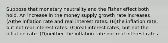 Suppose that monetary neutrality and the Fisher effect both hold. An increase in the money supply growth rate increases (A)the inflation rate and real interest rates. (B)the inflation rate, but not real interest rates. (C)real interest rates, but not the inflation rate. (D)neither the inflation rate nor real interest rates.