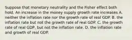 Suppose that monetary neutrality and the Fisher effect both hold. An increase in the money supply growth rate increases A. neither the inflation rate nor the growth rate of real GDP. B. the inflation rate but not the growth rate of real GDP. C. the growth rate of real GDP, but not the inflation rate. D. the inflation rate and growth of real GDP.