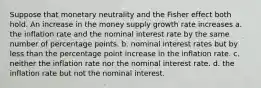 Suppose that monetary neutrality and the Fisher effect both hold. An increase in the money supply growth rate increases a. the inflation rate and the nominal interest rate by the same number of percentage points. b. nominal interest rates but by less than the percentage point increase in the inflation rate. c. neither the inflation rate nor the nominal interest rate. d. the inflation rate but not the nominal interest.