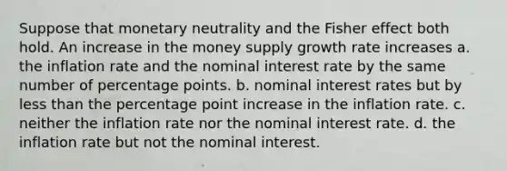 Suppose that monetary neutrality and the Fisher effect both hold. An increase in the money supply growth rate increases a. the inflation rate and the nominal interest rate by the same number of percentage points. b. nominal interest rates but by <a href='https://www.questionai.com/knowledge/k7BtlYpAMX-less-than' class='anchor-knowledge'>less than</a> the percentage point increase in the inflation rate. c. neither the inflation rate nor the nominal interest rate. d. the inflation rate but not the nominal interest.