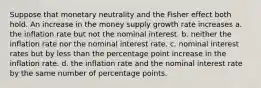 Suppose that monetary neutrality and the Fisher effect both hold. An increase in the money supply growth rate increases a. the inflation rate but not the nominal interest. b. neither the inflation rate nor the nominal interest rate. c. nominal interest rates but by less than the percentage point increase in the inflation rate. d. the inflation rate and the nominal interest rate by the same number of percentage points.