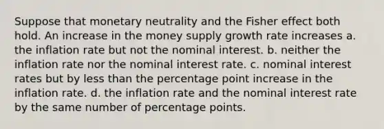 Suppose that monetary neutrality and the Fisher effect both hold. An increase in the money supply growth rate increases a. the inflation rate but not the nominal interest. b. neither the inflation rate nor the nominal interest rate. c. nominal interest rates but by less than the percentage point increase in the inflation rate. d. the inflation rate and the nominal interest rate by the same number of percentage points.