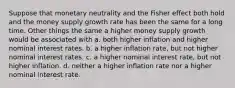 Suppose that monetary neutrality and the Fisher effect both hold and the money supply growth rate has been the same for a long time. Other things the same a higher money supply growth would be associated with a. both higher inflation and higher nominal interest rates. b. a higher inflation rate, but not higher nominal interest rates. c. a higher nominal interest rate, but not higher inflation. d. neither a higher inflation rate nor a higher nominal interest rate.