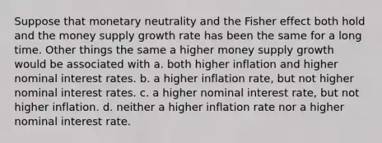 Suppose that monetary neutrality and the Fisher effect both hold and the money supply growth rate has been the same for a long time. Other things the same a higher money supply growth would be associated with a. both higher inflation and higher nominal interest rates. b. a higher inflation rate, but not higher nominal interest rates. c. a higher nominal interest rate, but not higher inflation. d. neither a higher inflation rate nor a higher nominal interest rate.