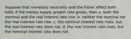 Suppose that monetary neutrality and the Fisher effect both hold, if the money supply growth rate grows, then a. both the nominal and the real interest rate rise. b. neither the nominal nor the real interest rate rise. c. the nominal interest rate rises, but the real interest rate does not. d. the real interest rate rises, but the nominal interest rate does not.