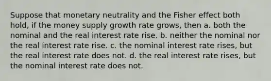 Suppose that monetary neutrality and the Fisher effect both hold, if the money supply growth rate grows, then a. both the nominal and the real interest rate rise. b. neither the nominal nor the real interest rate rise. c. the nominal interest rate rises, but the real interest rate does not. d. the real interest rate rises, but the nominal interest rate does not.