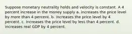 Suppose monetary neutrality holds and velocity is constant. A 4 percent increase in the money supply a. increases the price level by more than 4 percent. b. increases the price level by 4 percent. c. increases the price level by less than 4 percent. d. increases real GDP by 4 percent.