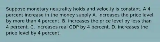 Suppose monetary neutrality holds and velocity is constant. A 4 percent increase in the money supply A. increases the price level by more than 4 percent. B. increases the price level by less than 4 percent. C. increases real GDP by 4 percent. D. increases the price level by 4 percent.