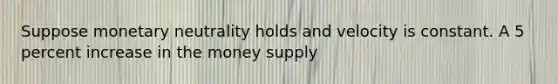 Suppose monetary neutrality holds and velocity is constant. A 5 percent increase in the money supply