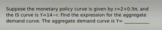 Suppose the <a href='https://www.questionai.com/knowledge/kEE0G7Llsx-monetary-policy' class='anchor-knowledge'>monetary policy</a> curve is given by r=2+0.5π​, and the IS curve is Y=14−r. Find the expression for the aggregate demand curve. The aggregate demand curve is Y= ___________