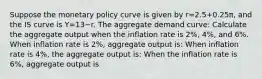 Suppose the monetary policy curve is given by r=2.5+0.25π​, and the IS curve is Y=13−r. The aggregate demand curve: Calculate the aggregate output when the inflation rate is 2%, 4%, and 6%. When inflation rate is 2%, aggregate output is: When inflation rate is 4%, the aggregate output is: When the inflation rate is 6%, aggregate output is