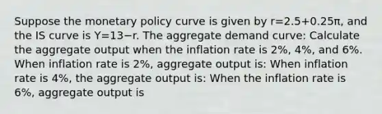 Suppose the monetary policy curve is given by r=2.5+0.25π​, and the IS curve is Y=13−r. The aggregate demand curve: Calculate the aggregate output when the inflation rate is 2%, 4%, and 6%. When inflation rate is 2%, aggregate output is: When inflation rate is 4%, the aggregate output is: When the inflation rate is 6%, aggregate output is