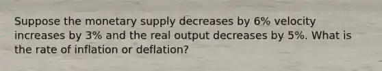 Suppose the monetary supply decreases by 6% velocity increases by 3% and the real output decreases by 5%. What is the rate of inflation or deflation?