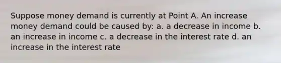 Suppose money demand is currently at Point A. An increase money demand could be caused by: a. a decrease in income b. an increase in income c. a decrease in the interest rate d. an increase in the interest rate