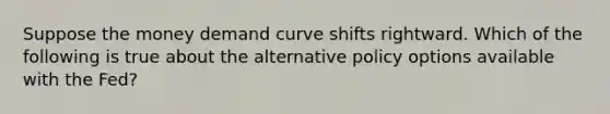 Suppose the money demand curve shifts rightward. Which of the following is true about the alternative policy options available with the Fed?