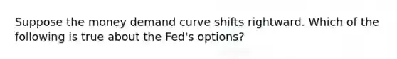 Suppose the money demand curve shifts rightward. Which of the following is true about the Fed's options?