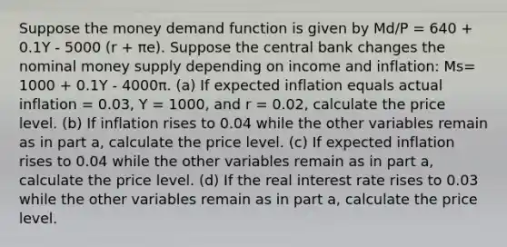 Suppose the money demand function is given by Md/P = 640 + 0.1Y - 5000 (r + πe). Suppose the central bank changes the nominal money supply depending on income and inflation: Ms= 1000 + 0.1Y - 4000π. (a) If expected inflation equals actual inflation = 0.03, Y = 1000, and r = 0.02, calculate the price level. (b) If inflation rises to 0.04 while the other variables remain as in part a, calculate the price level. (c) If expected inflation rises to 0.04 while the other variables remain as in part a, calculate the price level. (d) If the real interest rate rises to 0.03 while the other variables remain as in part a, calculate the price level.