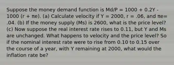 Suppose the money demand function is Md/P = 1000 + 0.2Y - 1000 (r + πe). (a) Calculate velocity if Y = 2000, r = .06, and πe= .04. (b) If the money supply (Ms) is 2600, what is the price level? (c) Now suppose the real interest rate rises to 0.11, but Y and Ms are unchanged. What happens to velocity and the price level? So if the nominal interest rate were to rise from 0.10 to 0.15 over the course of a year, with Y remaining at 2000, what would the inflation rate be?