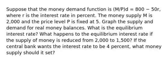 Suppose that the money demand function is (M/P)d = 800 − 50r, where r is the interest rate in percent. The money supply M is 2,000 and the price level P is fixed at 5. Graph the supply and demand for real money balances. What is the equilibrium interest rate? What happens to the equilibrium interest rate if the supply of money is reduced from 2,000 to 1,500? If the central bank wants the interest rate to be 4 percent, what money supply should it set?