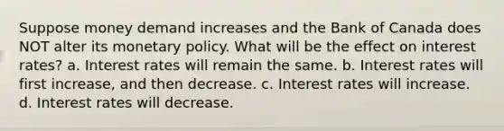 Suppose money demand increases and the Bank of Canada does NOT alter its monetary policy. What will be the effect on interest rates? a. Interest rates will remain the same. b. Interest rates will first increase, and then decrease. c. Interest rates will increase. d. Interest rates will decrease.