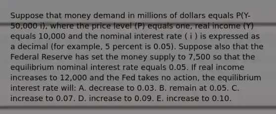 Suppose that money demand in millions of dollars equals P(Y-50,000 i), where the price level (P) equals one, real income (Y) equals 10,000 and the nominal interest rate ( i ) is expressed as a decimal (for example, 5 percent is 0.05). Suppose also that the Federal Reserve has set the money supply to 7,500 so that the equilibrium nominal interest rate equals 0.05. If real income increases to 12,000 and the Fed takes no action, the equilibrium interest rate will: A. decrease to 0.03. B. remain at 0.05. C. increase to 0.07. D. increase to 0.09. E. increase to 0.10.