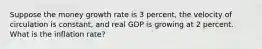 Suppose the money growth rate is 3 percent, the velocity of circulation is constant, and real GDP is growing at 2 percent. What is the inflation rate?