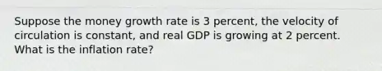 Suppose the money growth rate is 3 percent, the velocity of circulation is constant, and real GDP is growing at 2 percent. What is the inflation rate?