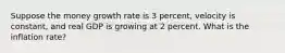 Suppose the money growth rate is 3 percent, velocity is constant, and real GDP is growing at 2 percent. What is the inflation rate?