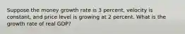 Suppose the money growth rate is 3 percent, velocity is constant, and price level is growing at 2 percent. What is the growth rate of real GDP?