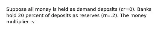 Suppose all money is held as demand deposits (cr=0). Banks hold 20 percent of deposits as reserves (rr=.2). The money multiplier is: