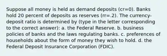 Suppose all money is held as demand deposits (cr=0). Banks hold 20 percent of deposits as reserves (rr=.2). The currency-deposit ratio is determined by (type in the letter corresponding to the correct answer): a. the Federal Reserve. b. business policies of banks and the laws regulating banks. c. preferences of households about the form of money they wish to hold. d. the Federal Deposit Insurance Corporation (FDIC).