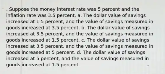 . Suppose the money interest rate was 5 percent and the inflation rate was 3.5 percent. a. The dollar value of savings increased at 1.5 percent, and the value of savings measured in goods increased at 3.5 percent. b. The dollar value of savings increased at 3.5 percent, and the value of savings measured in goods increased at 1.5 percent. c. The dollar value of savings increased at 3.5 percent, and the value of savings measured in goods increased at 5 percent. d. The dollar value of savings increased at 5 percent, and the value of savings measured in goods increased at 1.5 percent.