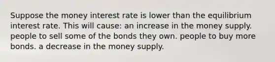 Suppose the money interest rate is lower than the equilibrium interest rate. This will cause: an increase in the money supply. people to sell some of the bonds they own. people to buy more bonds. a decrease in the money supply.