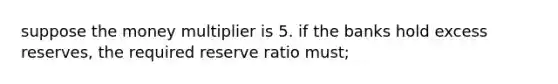 suppose the money multiplier is 5. if the banks hold excess reserves, the required reserve ratio must;