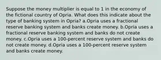 Suppose the money multiplier is equal to 1 in the economy of the fictional country of Opria. What does this indicate about the type of banking system in Opria? a.Opria uses a fractional reserve banking system and banks create money. b.Opria uses a fractional reserve banking system and banks do not create money. c.Opria uses a 100-percent reserve system and banks do not create money. d.Opria uses a 100-percent reserve system and banks create money.