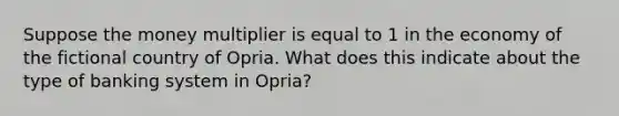 Suppose the money multiplier is equal to 1 in the economy of the fictional country of Opria. What does this indicate about the type of banking system in Opria?