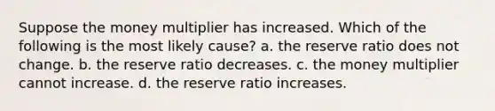 Suppose the money multiplier has increased. Which of the following is the most likely cause? a. the reserve ratio does not change. b. the reserve ratio decreases. c. the money multiplier cannot increase. d. the reserve ratio increases.