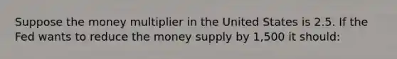 Suppose the money multiplier in the United States is 2.5. If the Fed wants to reduce the money supply by 1,500 it should: