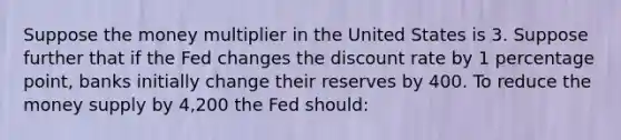 Suppose the money multiplier in the United States is 3. Suppose further that if the Fed changes the discount rate by 1 percentage point, banks initially change their reserves by 400. To reduce the money supply by 4,200 the Fed should: