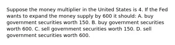 Suppose the money multiplier in the United States is 4. If the Fed wants to expand the money supply by 600 it should: A. buy government securities worth 150. B. buy government securities worth 600. C. sell government securities worth 150. D. sell government securities worth 600.