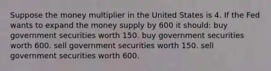 Suppose the money multiplier in the United States is 4. If the Fed wants to expand the money supply by 600 it should: buy government securities worth 150. buy government securities worth 600. sell government securities worth 150. sell government securities worth 600.